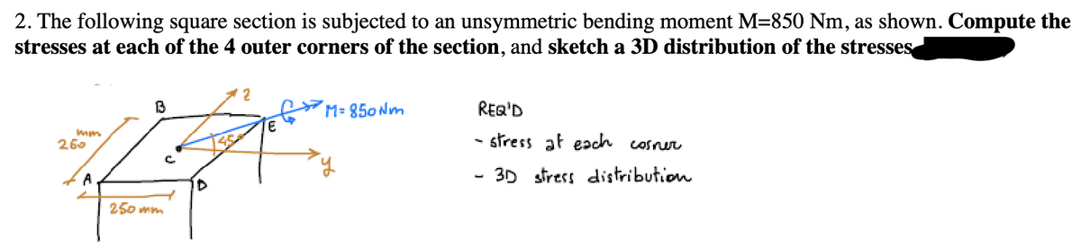 2. The following square section is subjected to an unsymmetric bending moment M=850 Nm, as shown. Compute the
stresses at each of the 4 outer corners of the section, and sketch a 3D distribution of the stresses
2
B
M=850 Nm
mm
260
E
25
A
D
250 mm
REQ'D
- stress at each corner
-
3D stress distribution