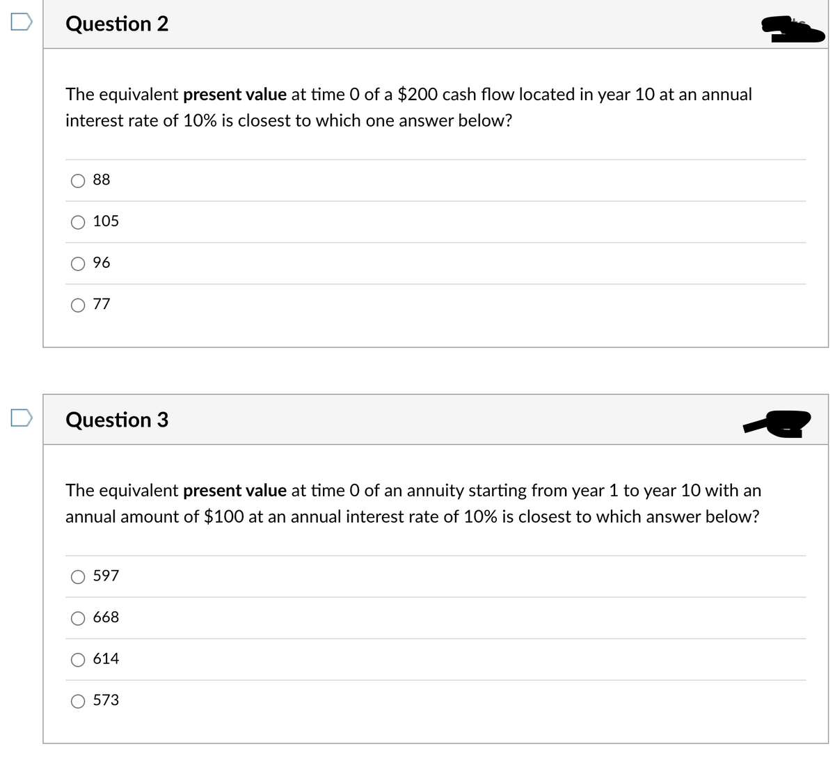 Question 2
The equivalent present value at time 0 of a $200 cash flow located in year 10 at an annual
interest rate of 10% is closest to which one answer below?
O
88
105
96
O 77
Question 3
The equivalent present value at time 0 of an annuity starting from year 1 to year 10 with an
annual amount of $100 at an annual interest rate of 10% is closest to which answer below?
597
668
614
573