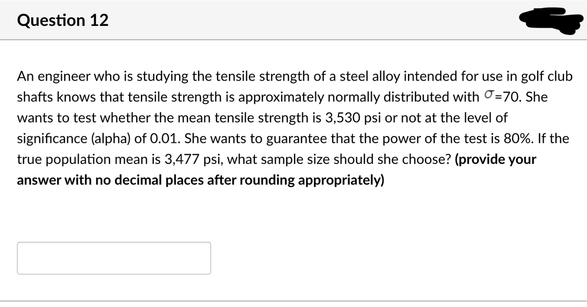 Question 12
An engineer who is studying the tensile strength of a steel alloy intended for use in golf club
shafts knows that tensile strength is approximately normally distributed with =70. She
wants to test whether the mean tensile strength is 3,530 psi or not at the level of
significance (alpha) of 0.01. She wants to guarantee that the power of the test is 80%. If the
true population mean is 3,477 psi, what sample size should she choose? (provide your
answer with no decimal places after rounding appropriately)