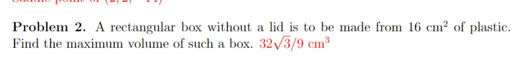 Problem 2. A rectangular box without a lid is to be made from 16 cm² of plastic.
Find the maximum volume of such a box. 32√√/3/9 cm³