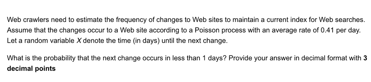 Web crawlers need to estimate the frequency of changes to Web sites to maintain a current index for Web searches. Assume that the changes occur to a Web site according to a Poisson process with an average rate of 0.41 per day. Let a random variable \( X \) denote the time (in days) until the next change.

What is the probability that the next change occurs in less than 1 day? Provide your answer in decimal format with **3 decimal points**.