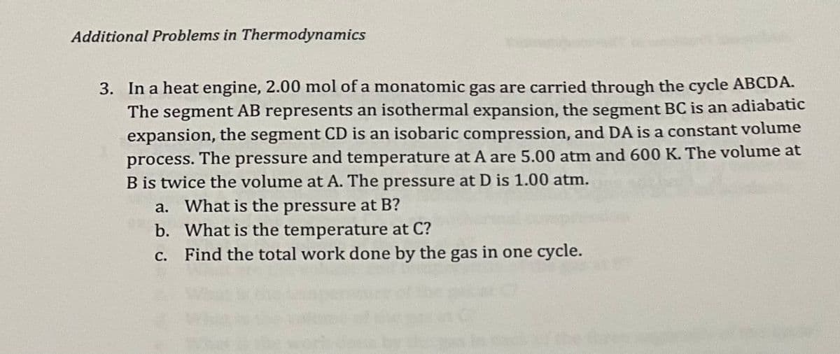 Additional Problems in Thermodynamics
3. In a heat engine, 2.00 mol of a monatomic gas are carried through the cycle ABCDA.
The segment AB represents an isothermal expansion, the segment BC is an adiabatic
expansion, the segment CD is an isobaric compression, and DA is a constant volume
process. The pressure and temperature at A are 5.00 atm and 600 K. The volume at
B is twice the volume at A. The pressure at D is 1.00 atm.
a. What is the pressure at B?
b.
What is the temperature at C?
c. Find the total work done by the gas in one cycle.