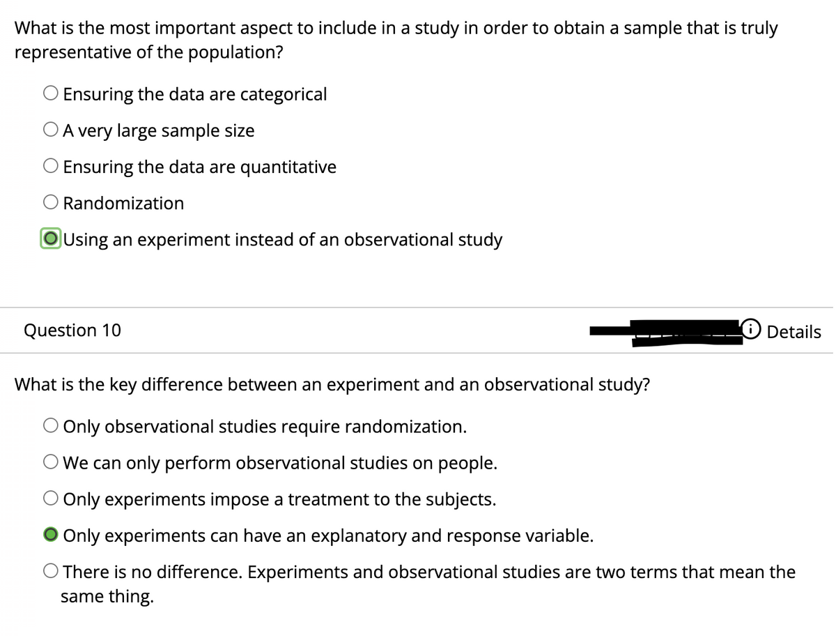 What is the most important aspect to include in a study in order to obtain a sample that is truly
representative of the population?
Ensuring the data are categorical
O A very large sample size
O Ensuring the data are quantitative
Randomization
OUsing an experiment instead of an observational study
Question 10
LO Details
What is the key difference between an experiment and an observational study?
Only observational studies require randomization.
We can only perform observational studies on people.
Only experiments impose a treatment to the subjects.
Only experiments can have an explanatory and response variable.
There is no difference. Experiments and observational studies are two terms that mean the
same thing.