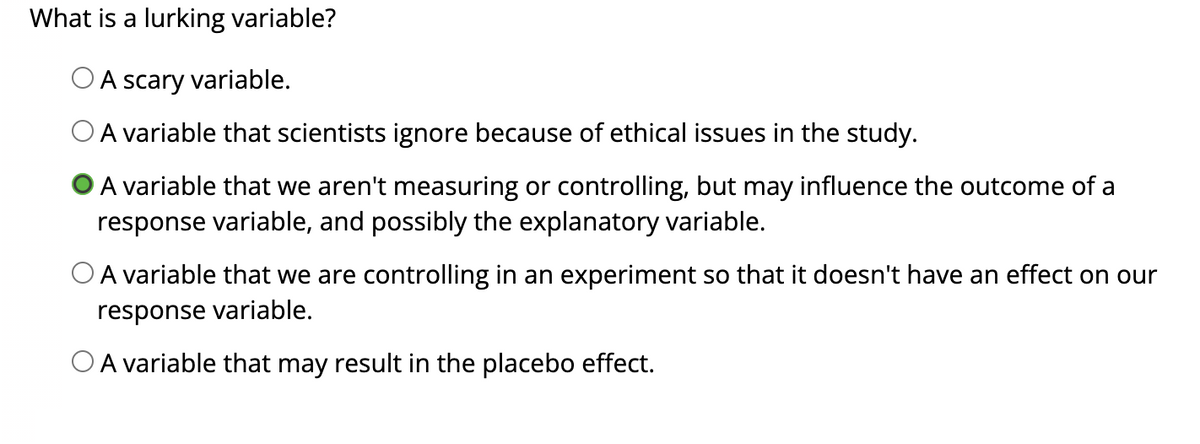 What is a lurking variable?
O A scary variable.
O A variable that scientists ignore because of ethical issues in the study.
A variable that we aren't measuring or controlling, but may influence the outcome of a
response variable, and possibly the explanatory variable.
O A variable that we are controlling in an experiment so that it doesn't have an effect on our
response variable.
O A variable that may result in the placebo effect.