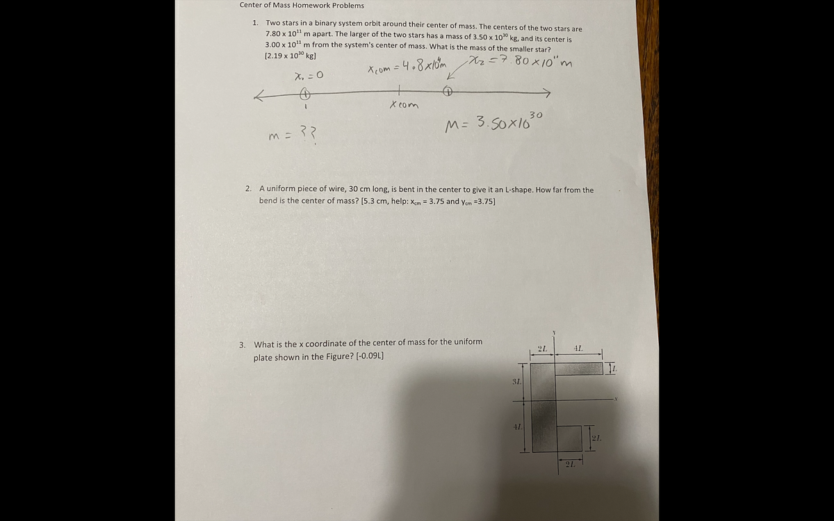 Center of Mass Homework Problems
1.
Two stars in a binary system orbit around their center of mass. The centers of the two stars are
7.80 x 10" m apart. The larger of the two stars has a mass of 3.50 x 100 kg, and its center is
3.00 x 101 m from the system's center of mass. What is the mass of the smaller star?
[2.19 x 1030 kg]
Xz=7.80x10" m
Xcom =4.8x10m
え,-0
X com
30
M= 3.50X10
m=マ?
2. A uniform piece of wire, 30 cm long, is bent in the center to give it an L-shape. How far from the
bend is the center of mass? [5.3 cm, help: Xcm = 3.75 and ycm =3.75]
3. What is the x coordinate of the center of mass for the uniform
21
4L
plate shown in the Figure? [-0.09L]
3L
41
21.
21
