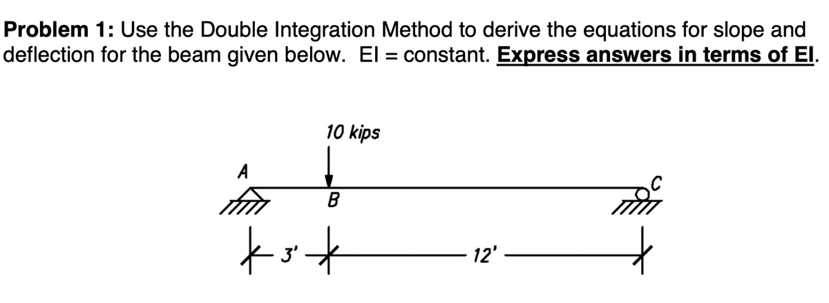 Problem 1: Use the Double Integration Method to derive the equations for slope and
deflection for the beam given below. El = constant. Express answers in terms of El.
A
10 kips
B
*3*
12'