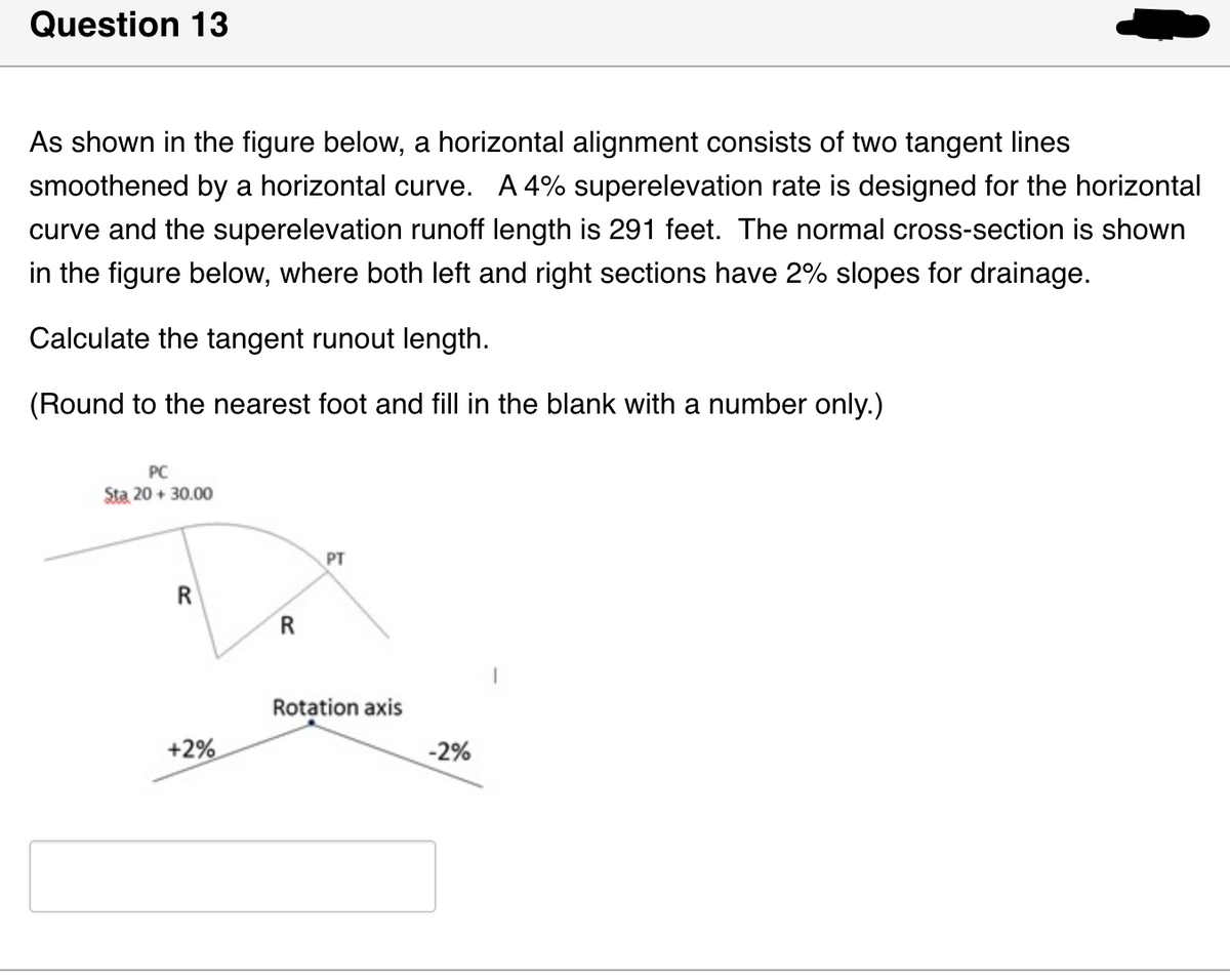 Question 13
As shown in the figure below, a horizontal alignment consists of two tangent lines
smoothened by a horizontal curve. A 4% superelevation rate is designed for the horizontal
curve and the superelevation runoff length is 291 feet. The normal cross-section is shown
in the figure below, where both left and right sections have 2% slopes for drainage.
Calculate the tangent runout length.
(Round to the nearest foot and fill in the blank with a number only.)
PC
Sta 20+30.00
R
+2%
R
PT
Rotation axis
-2%