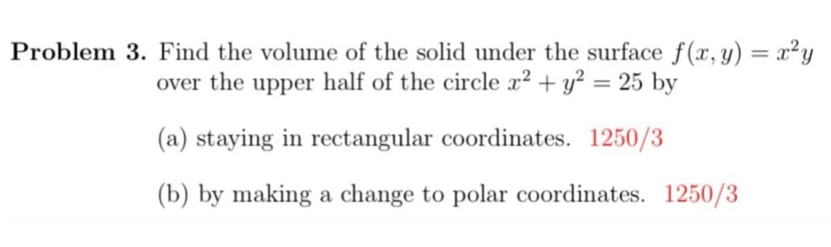 Problem 3. Find the volume of the solid under the surface f(x, y) = x²y
over the upper half of the circle x² + y² = 25 by
(a) staying in rectangular coordinates. 1250/3
(b) by making a change to polar coordinates. 1250/3