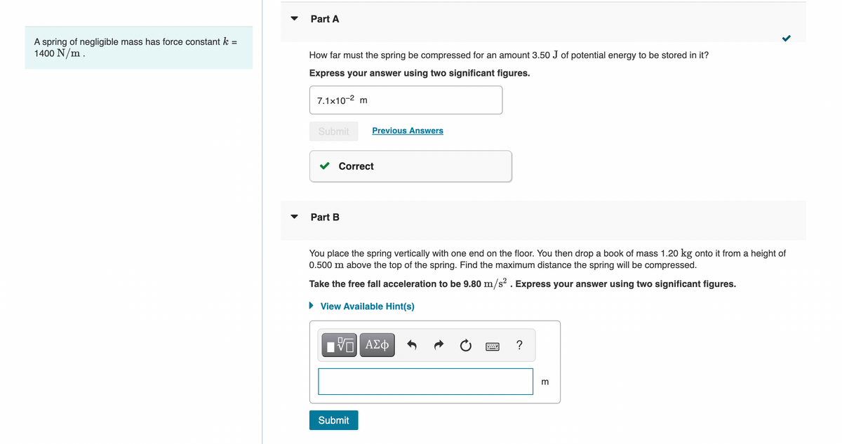 Part A
A spring of negligible mass has force constant k =
1400 N/m.
How far must the spring be compressed for an amount 3.50 J of potential energy to be stored in it?
Express your answer using two significant figures.
7.1x10-2 m
Submit
Previous Answers
Correct
Part B
You place the spring vertically with one end on the floor. You then drop a book of mass 1.20 kg onto it from a height of
0.500 m above the top of the spring. Find the maximum distance the spring will be compressed.
Take the free fall acceleration to be 9.80 m/s . Express your answer using two significant figures.
• View Available Hint(s)
?
Submit
E
