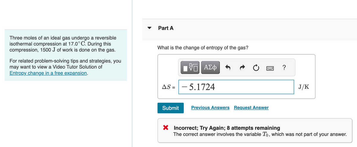 Three moles of an ideal gas undergo a reversible
isothermal compression at 17.0°C. During this
compression, 1500 J of work is done on the gas.
For related problem-solving tips and strategies, you
may want to view a Video Tutor Solution of
Entropy change in a free expansion.
Part A
What is the change of entropy of the gas?
—| ΑΣΦ
AS 5.1724
Submit
Previous Answers Request Answer
?
J/K
X Incorrect; Try Again; 8 attempts remaining
The correct answer involves the variable To, which was not part of your answer.