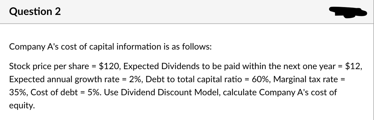 Question 2
Company A's cost of capital information is as follows:
Stock price per share = $120, Expected Dividends to be paid within the next one year = $12,
Expected annual growth rate = 2%, Debt to total capital ratio = 60%, Marginal tax rate
35%, Cost of debt = 5%. Use Dividend Discount Model, calculate Company A's cost of
equity.
=