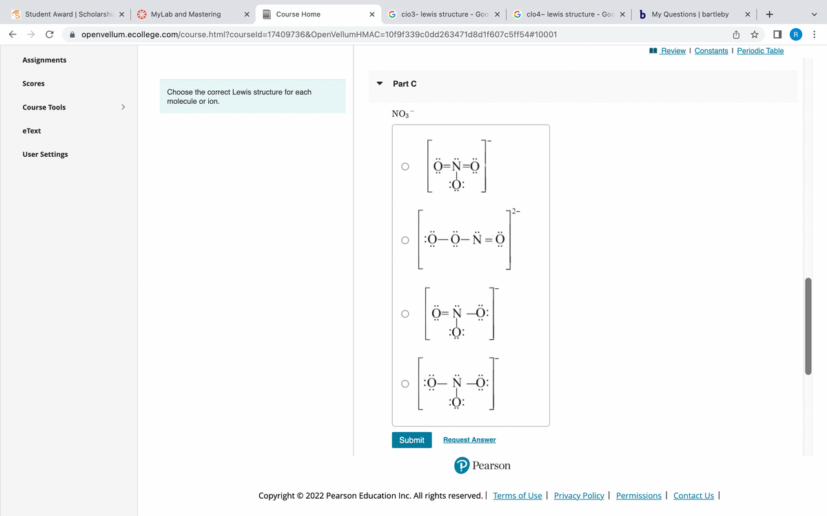 ### Part C: Lewis Structure Selection

#### Educational Task:
Choose the correct Lewis structure for the nitrate ion, \( NO_3^- \).

#### Options:
1. **Option A:**
   - [::O: - :N:: - :O - :O::]^-
   - Three oxygen atoms connected to a nitrogen atom. The nitrogen atom has one double bond with one oxygen atom and single bonds with the other two. Each single-bonded oxygen atom bears three lone pairs while the double-bonded oxygen has two lone pairs.

2. **Option B:**
   - [::O: - :O - :N = :O::]^{2-}
   - A structure with three oxygen atoms connected to one nitrogen atom where one oxygen has a double bond with the nitrogen and the nitrogen holds one single bond with another oxygen atoms, and a single bond with an oxygen atom with a negative charge. 

3. **Option C:**
   - [:O - N - :O - :O::]^{ }
   - A nitrogen atom connected to three oxygen atoms with only single bonds. All three oxygen atoms have lone pairs around them. There are no charges indicated.

4. **Option D:**
   - [::O: - :N - :O - :O::] 
   - Three oxygen atoms connected to a nitrogen atom. The nitrogen atom has a single bond with each oxygen atom. In this structure nitrogen is neutral and oxygen has lone pairs two of them have negative charge. 

#### Instruction: 
Click the "Submit" button after selecting the correct option to confirm your answer. If you are not sure, click "Request Answer" for assistance.

---

**Diagrams Explanation:**
Each diagram represents a potential Lewis structure of the nitrate ion, \( NO_3^- \). A Lewis structure depicts the bonding between atoms within a molecule and illustrates the lone pairs of electrons that may exist.

#### Context:
- **Lewis Structure**: A system for representing the valence electrons in an atom using dots, reflecting how atoms bond to one another.
- **Nitrate Ion \( NO_3^- \)**: Contains one nitrogen atom and three oxygen atoms, carrying an overall negative charge.

Ensure to consider the formal charges and octet rule when determining the most accurate Lewis structure for any given molecule or ion.

#### Copyright:
© 2022 Pearson Education Inc. All rights reserved. Terms of Use | Privacy Policy | Permissions | Contact Us