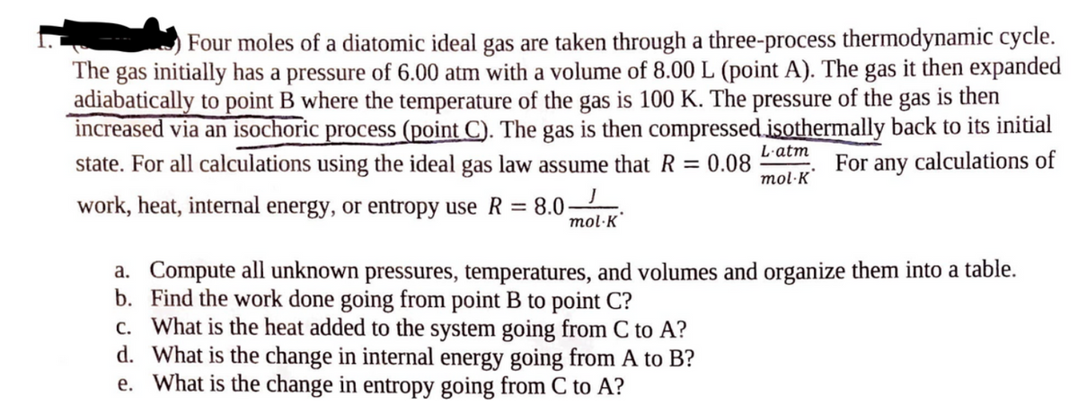 Four moles of a diatomic ideal gas are taken through a three-process thermodynamic cycle.
The gas initially has a pressure of 6.00 atm with a volume of 8.00 L (point A). The gas it then expanded
adiabatically to point B where the temperature of the gas is 100 K. The pressure of the gas is then
increased via an isochoric process (point C). The gas is then compressed isothermally back to its initial
state. For all calculations using the ideal gas law assume that R = 0.08
J
For any calculations of
work, heat, internal energy, or entropy use R = 8.0- mol K
L-atm
mol-K
a. Compute all unknown pressures, temperatures, and volumes and organize them into a table.
b. Find the work done going from point B to point C?
c. What is the heat added to the system going from C to A?
d.
What is the change in internal energy going from A to B?
e. What is the change in entropy going from C to A?