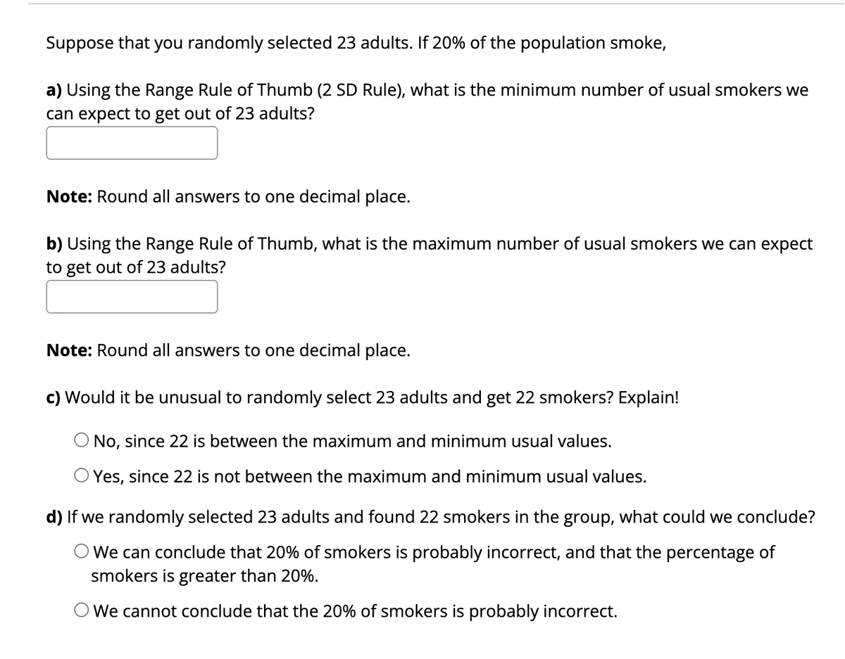 Suppose that you randomly selected 23 adults. If 20% of the population smoke,
a) Using the Range Rule of Thumb (2 SD Rule), what is the minimum number of usual smokers we
can expect to get out of 23 adults?
Note: Round all answers to one decimal place.
b) Using the Range Rule of Thumb, what is the maximum number of usual smokers we can expect
to get out of 23 adults?
Note: Round all answers to one decimal place.
c) Would it be unusual to randomly select 23 adults and get 22 smokers? Explain!
O No, since 22 is between the maximum and minimum usual values.
O Yes, since 22 is not between the maximum and minimum usual values.
d) If we randomly selected 23 adults and found 22 smokers in the group, what could we conclude?
We can conclude that 20% of smokers is probably incorrect, and that the percentage of
smokers is greater than 20%.
We cannot conclude that the 20% of smokers is probably incorrect.