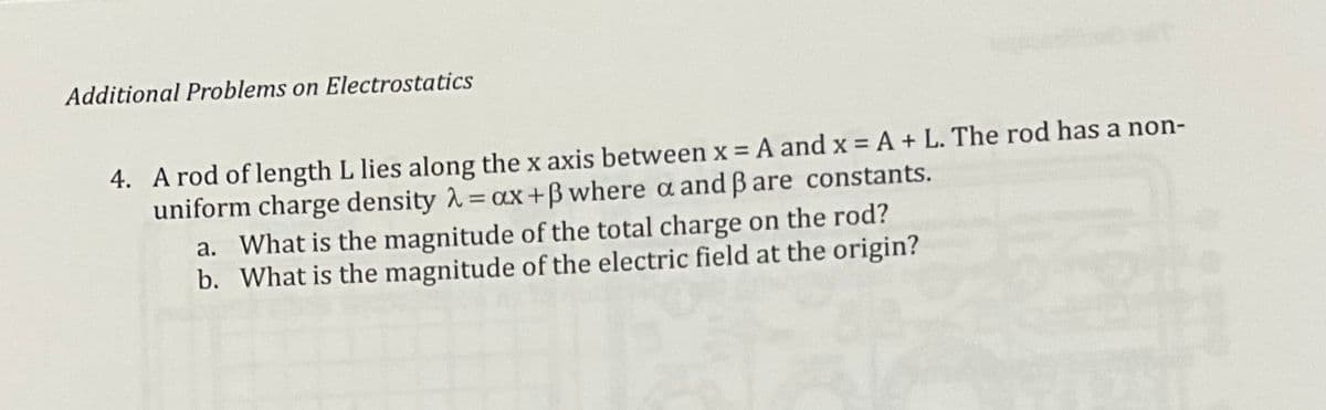 Additional Problems on Electrostatics
4. A rod of length L lies along the x axis between x = A and x = A + L. The rod has a non-
uniform charge density λ = ax +ß where a and ß are constants.
a. What is the magnitude of the total charge on the rod?
b. What is the magnitude of the electric field at the origin?