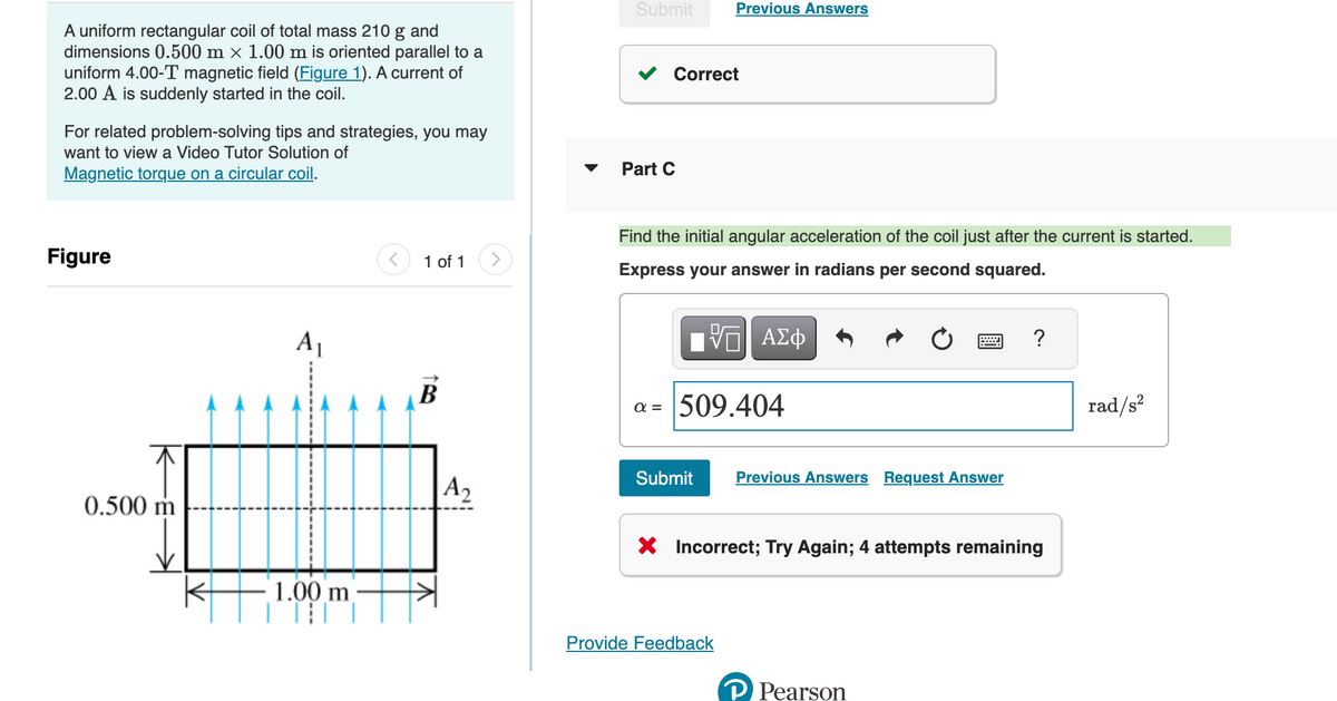 A uniform rectangular coil of total mass 210 g and
dimensions 0.500 m × 1.00 m is oriented parallel to a
uniform 4.00-T magnetic field (Figure 1). A current of
2.00 A is suddenly started in the coil.
For related problem-solving tips and strategies, you may
want to view a Video Tutor Solution of
Magnetic torque on a circular coil.
Figure
0.500 m
A₁
1.00 m
||||
1 of 1
B
A2
>
Submit
Correct
Part C
Previous Answers
Find the initial angular acceleration of the coil just after the current is started.
Express your answer in radians per second squared.
V—| ΑΣΦ
a = 509.404
Submit Previous Answers Request Answer
Provide Feedback
X Incorrect; Try Again; 4 attempts remaining
?
P Pearson
rad/s²