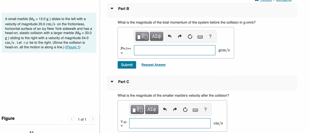 Part B
A small marble (MA = 13.0 g ) slides to the left with a
velocity of magnitude 20.0 cm/s on the frictionless,
horizontal surface of an icy New York sidewalk and has a
head-on, elastic collision with a larger marble (MB = 33.0
g) sliding to the right with a velocity of magnitude 54.0
cm/s. Let +x be to the right. (Since the collision is
head-on, all the motion is along a line.) (Figure 1)
What is the magnitude of the total momentum of the system before the collision in g-cm/s?
?
Pbe fore
gcm/s
Submit
Request Answer
Part C
What is the magnitude of the smaller marble's velocity after the collision?
Figure
1 of 1
V A2
cm/s
II
