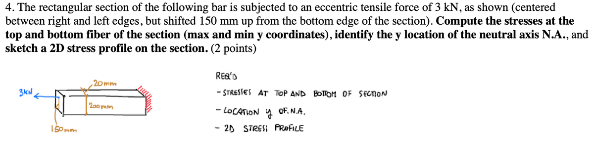 4. The rectangular section of the following bar is subjected to an eccentric tensile force of 3 kN, as shown (centered
between right and left edges, but shifted 150 mm up from the bottom edge of the section). Compute the stresses at the
top and bottom fiber of the section (max and min y coordinates), identify the y location of the neutral axis N.A., and
sketch a 2D stress profile on the section. (2 points)
20mm
3kW
150mm
200mm
REQ'D
- STRESSES AT TOP AND BOTTOM OF SECTION
- LOCATION Y OF. N.A.
- 2D STRESS PROFILE