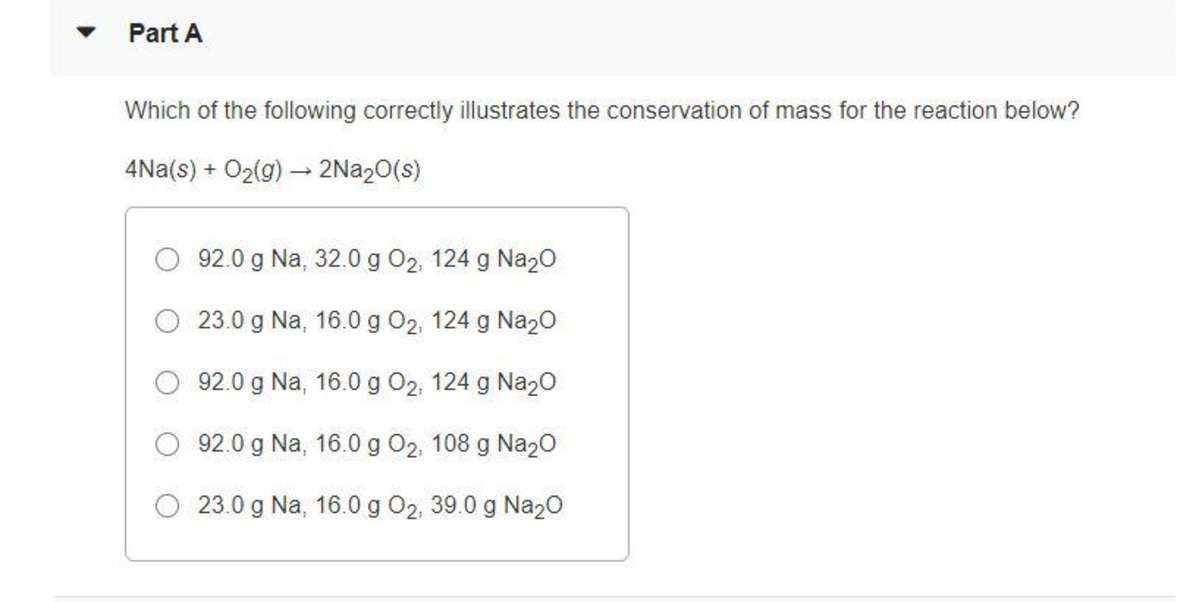 Part A
Which of the following correctly illustrates the conservation of mass for the reaction below?
4Na(s) + O₂(g) → 2Na₂O(s)
92.0 g Na, 32.0 g O₂, 124 g Na₂O
23.0 g Na, 16.0 g O₂, 124 g Na₂O
92.0 g Na, 16.0 g O2, 124 g Na₂O
92.0 g Na, 16.0 g O₂, 108 g Na₂O
23.0 g Na, 16.0 g O2, 39.0 g Na₂O