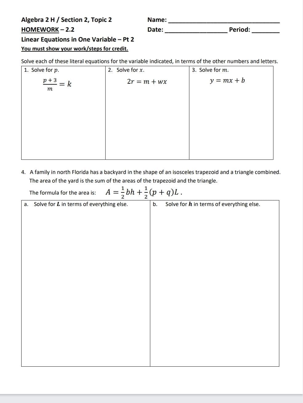 Algebra 2 H/ Section 2, Topic 2
Name:
HOMEWORK - 2.2
Date:
Period:
Linear Equations in One Variable - Pt 2
You must show your work/steps for credit.
Solve each of these literal equations for the variable indicated, in terms of the other numbers and letters.
1. Solve for p.
2. Solve for x.
3. Solve for m.
p + 3
= k
2r = m + wx
y = mx + b
m
4. A family in north Florida has a backyard in the shape of an isosceles trapezoid and a triangle combined.
The area of the yard is the sum of the areas of the trapezoid and the triangle.
A = - bh +(p + q)L.
The formula for the area is:
2
2
а.
Solve for L in terms of everything else.
b.
Solve for h in terms of everything else.
