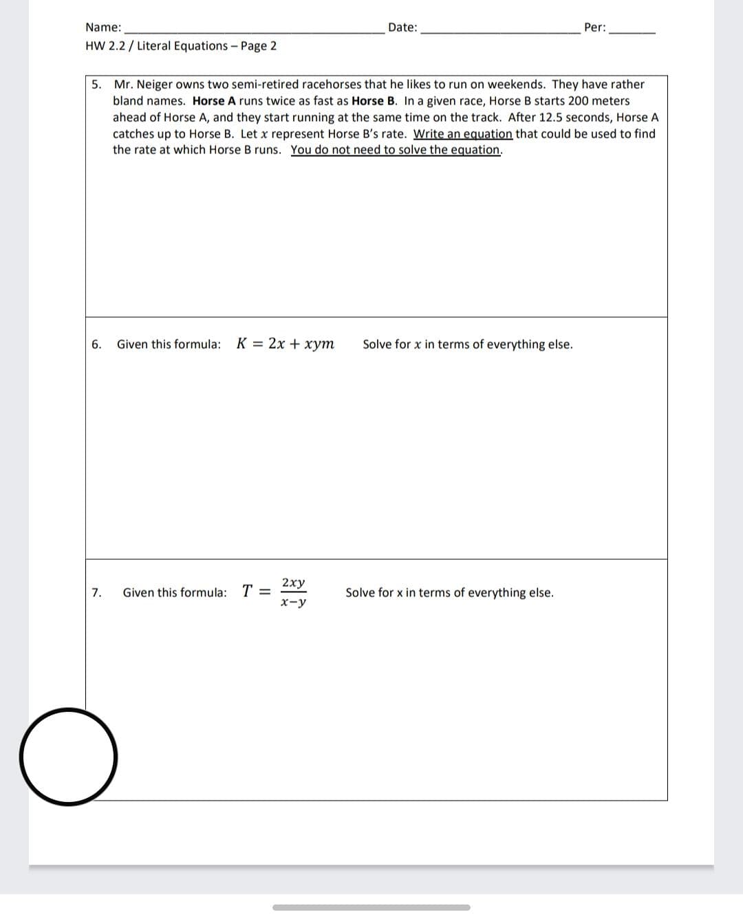 Name:
Date:
Per:
HW 2.2 / Literal Equations - Page 2
5. Mr. Neiger owns two semi-retired racehorses that he likes to run on weekends. They have rather
bland names. Horse A runs twice as fast as Horse B. In a given race, Horse B starts 200 meters
ahead of Horse A, and they start running at the same time on the track. After 12.5 seconds, Horse A
catches up to Horse B. Let x represent Horse B's rate. Write an equation that could be used to find
the rate at which Horse B runs. You do not need to solve the equation.
6.
Given this formula: K = 2x + xym
Solve for x in terms of everything else.
2ху
Given this formula: T =
Solve for x in terms of everything else.
7.
х-у
