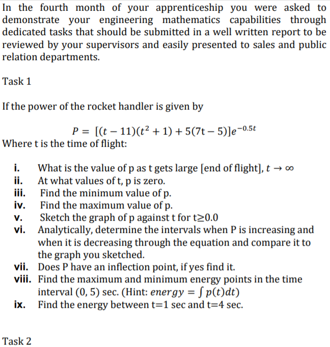 In the fourth month of your apprenticeship you were asked to
demonstrate your engineering mathematics capabilities through
dedicated tasks that should be submitted in a well written report to be
reviewed by your supervisors and easily presented to sales and public
relation departments.
Task 1
If the power of the rocket handler is given by
P = [(t – 11)(t² + 1) + 5(7t – 5)]e¬0.5t
Where t is the time of flight:
i.
ii. At what values of t, p is zero.
iii.
What is the value of p as t gets large [end of flight], t → ∞
Find the minimum value of p.
iv.
Find the maximum value of p.
Sketch the graph of p against t for t20.0
vi.
v.
Analytically, determine the intervals when P is increasing and
when it is decreasing through the equation and compare it to
the graph you sketched.
vii. Does P have an inflection point, if yes find it.
viii. Find the maximum and minimum energy points in the time
interval (0, 5) sec. (Hint: energy = S p(t)dt)
ix. Find the energy between t=1 sec and t=4 sec.
Task 2
