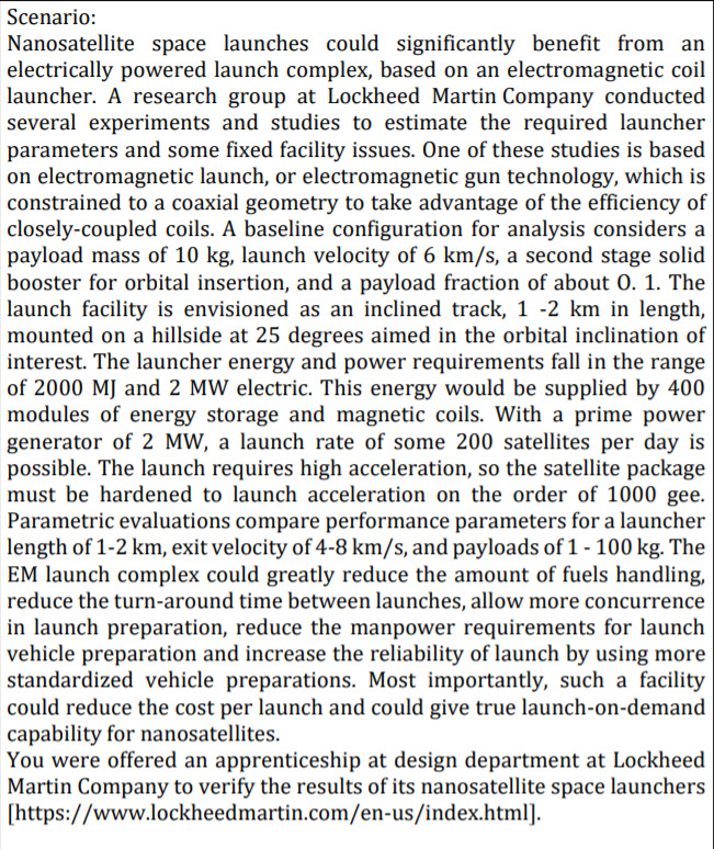 Scenario:
Nanosatellite space launches could significantly benefit from an
electrically powered launch complex, based on an electromagnetic coil
launcher. A research group at Lockheed Martin Company conducted
several experiments and studies to estimate the required launcher
parameters and some fixed facility issues. One of these studies is based
on electromagnetic launch, or electromagnetic gun technology, which is
constrained to a coaxial geometry to take advantage of the efficiency of
closely-coupled coils. A baseline configuration for analysis considers a
payload mass of 10 kg, launch velocity of 6 km/s, a second stage solid
booster for orbital insertion, and a payload fraction of about 0. 1. The
launch facility is envisioned as an inclined track, 1 -2 km in length,
mounted on a hillside at 25 degrees aimed in the orbital inclination of
interest. The launcher energy and power requirements fall in the range
of 2000 MJ and 2 MW electric. This energy would be supplied by 400
modules of energy storage and magnetic coils. With a prime power
generator of 2 MW, a launch rate of some 200 satellites per day is
possible. The launch requires high acceleration, so the satellite package
must be hardened to launch acceleration on the order of 1000 gee.
Parametric evaluations compare performance parameters for a launcher
length of 1-2 km, exit velocity of 4-8 km/s, and payloads of 1 - 100 kg. The
EM launch complex could greatly reduce the amount of fuels handling,
reduce the turn-around time between launches, allow more concurrence
in launch preparation, reduce the manpower requirements for launch
vehicle preparation and increase the reliability of launch by using more
standardized vehicle preparations. Most importantly, such a facility
could reduce the cost per launch and could give true launch-on-demand
capability for nanosatellites.
You were offered an apprenticeship at design department at Lockheed
Martin Company to verify the results of its nanosatellite space launchers
[https://www.lockheedmartin.com/en-us/index.html].
