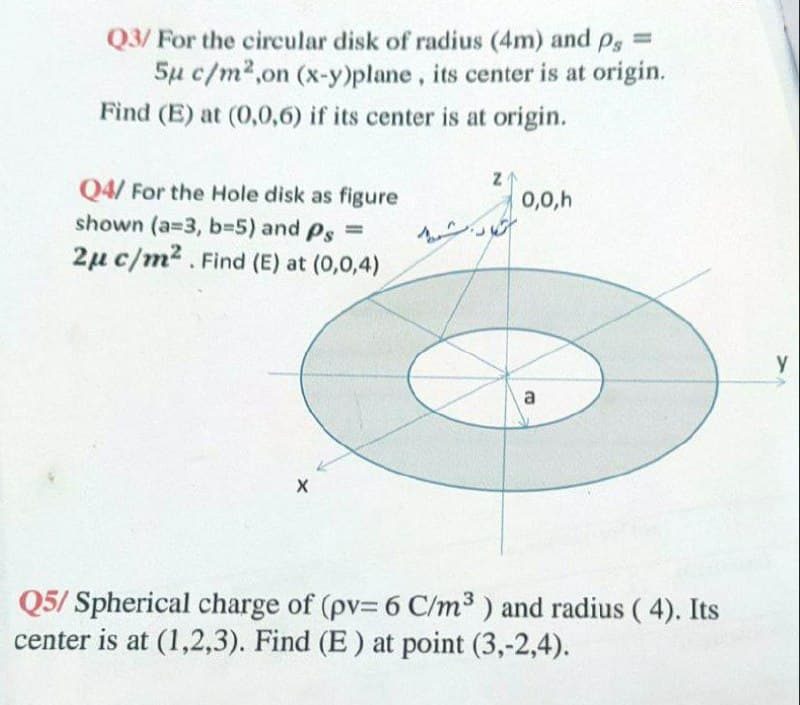 Q3/ For the circular disk of radius (4m) and
Ps
%3D
5µ c/m2,on (x-y)plane, its center is at origin.
Find (E) at (0,0,6) if its center is at origin.
Q4/ For the Hole disk as figure
0,0,h
shown (a=3, b35) and Ps =
2µ c/m2 . Find (E) at (0,0,4)
Q5/ Spherical charge of (pv= 6 C/m³ ) and radius ( 4). Its
center is at (1,2,3). Find (E) at point (3,-2,4).
