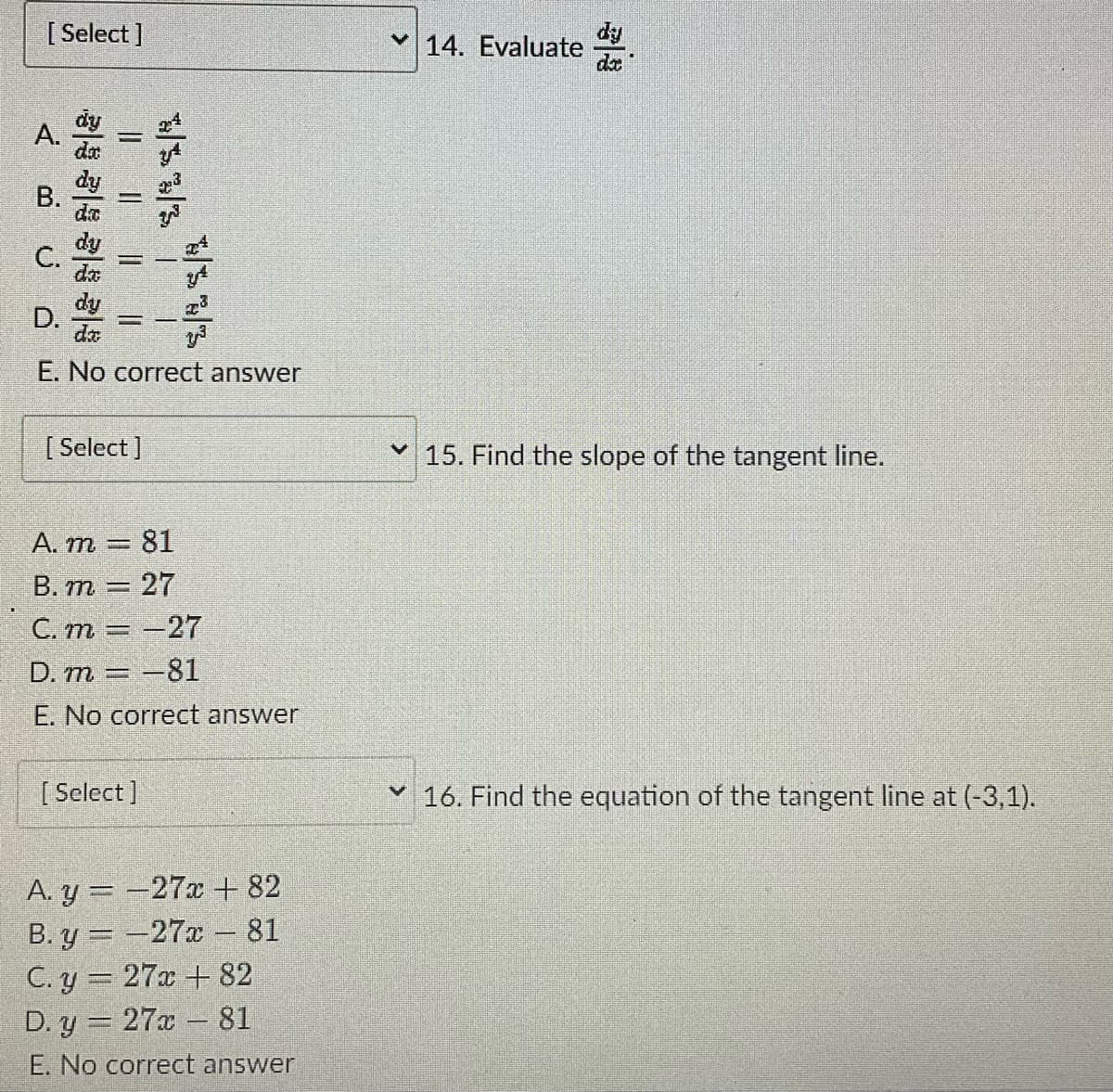 [Select]
< BU Ó
A.
C.
||||
| SSR
D.
11
dy
da
E. No correct answer
[Select]
||
SRS
I
A. m
81
B. m = 27
C. m = -27
D. m = -81
E. No correct answer
[Select]
A. y=-27x + 82
B.y=-27x - 81
C. y = 27x+82
D. y
27x81
E. No correct answer
14. Evaluate
✓15. Find the slope of the tangent line.
✓ 16. Find the equation of the tangent line at (-3,1).