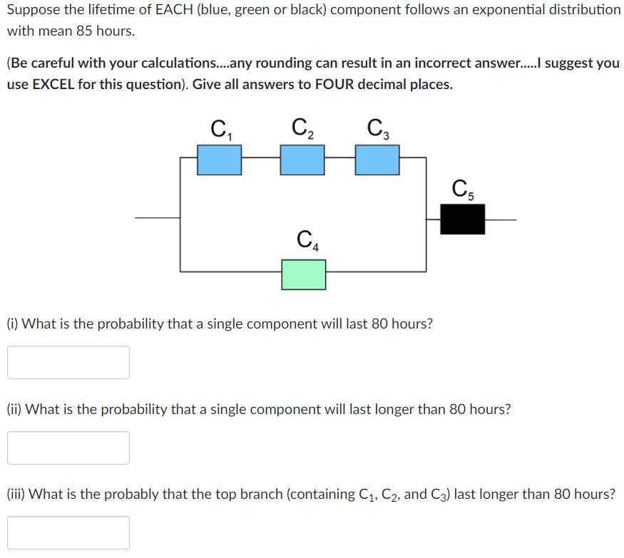 Suppose the lifetime of EACH (blue, green or black) component follows an exponential distribution
with mean 85 hours.
(Be careful with your calculations....any rounding can result in an incorrect answer.....I suggest you
use EXCEL for this question). Give all answers to FOUR decimal places.
C₁
C₂
C3
C₁
(i) What is the probability that a single component will last 80 hours?
C5
(ii) What is the probability that a single component will last longer than 80 hours?
(iii) What is the probably that the top branch (containing C₁, C₂, and C3) last longer than 80 hours?