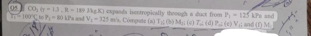 125 kPa and
05 CO₂ (y = 1.3, R = 189 J/kg.K) expands isentropically through a duct from P₁
T₁-100°C to P₂ = 80 kPa and V₂ = 325 m/s. Cómpute (a) T2; (b) M₂; (c) To: (d) Po; (e) V₁; and (f) M₁
r
1^