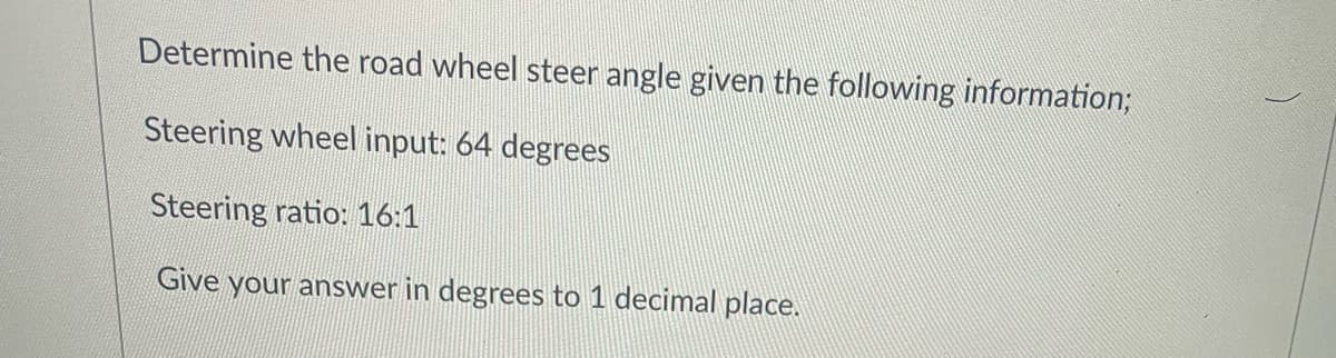 Determine the road wheel steer angle given the following information3;
Steering wheel input: 64 degrees
Steering ratio: 16:1
Give your answer in degrees to 1 decimal place.
