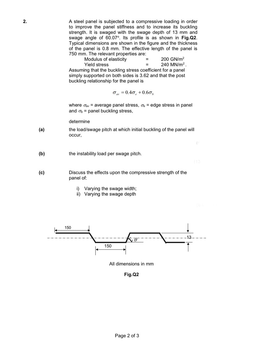 A steel panel is subjected to a compressive loading in order
to improve the panel stiffness and to increase its buckling
strength. It is swaged with the swage depth of 13 mm and
swage angle of 60.07°. Its profile is as shown in Fig.Q2.
Typical dimensions are shown in the figure and the thickness
of the panel is 0.8 mm. The effective length of the panel is
750 mm. The relevant properties are:
Modulus of elasticity
Yield stress
200 GN/m?
240 MN/m? .
Assuming that the buckling stress coefficient for a panel
simply supported on both sides is 3.62 and that the post
buckling relationship for the panel is
Oy = 0.40, +0.60,
where oav = average panel stress, o, = edge stress in panel
and o = panel buckling stress,
determine
(a)
the load/swage pitch at which initial buckling of the panel will
ccur,
(b)
the instability load per swage pitch.
(13
Discuss the effects upon the compressive strength of the
panel of:
(c)
i) Varying the swage width;
ii) Varying the swage depth
150
13
150
All dimensions in mm
Fig.Q2
Page 2 of 3
2.
