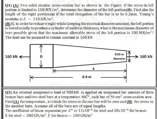 Q1) (A) Two solid circular cross-section bar as shown in the Figure. If the stress in left
portion is limited to 150 MN/m², detemine the diameter of the left portion(D). Find also the
length of the right portion(a) if the total elongation of the bar is to be 0.2mm. Young's
modulus is E = 210 GN/m2.
(B) If, in order to reduce weight whilst keeping the external diameter constant, the left portion
is bored axially to produce a cylinder of uniform thickness, whatis the maximum diameter of
bore possible given that the maximum allowable stress of the left portion is 180 MN/m2?
The load can be assumed to remain constant at 160 kN.
0.03 m
160 kN E
160 kN
diameter
0.4 m
Q2) An extemal compressive load of 900 kN is applied on compound bar consists of three
bronze bars and two steel bars at a temperature 40C°, each bar of 50 cm? cross-section area.
Find (A) the temperature, at which the stress in the one bar will be zero and (B) the stress in
the another bars. Assume all of the bars are of equal lengths.
The coefficient of linear expansion per C° is 12x10-6 for steel and 18x10-6 for bronze.
E for steel = 200 GN/m2. E for bronze = 100 GN/m2
