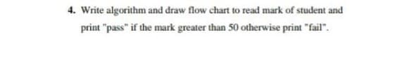 4. Write algorithm and draw flow chart to read mark of student and
print "pass" if the mark greater than 50 otherwise print "fail".
