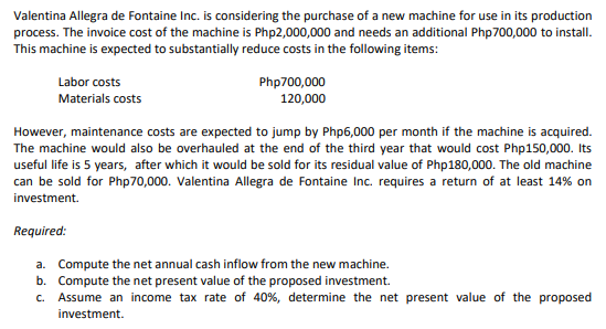 Valentina Allegra de Fontaine Inc. is considering the purchase of a new machine for use in its production
process. The invoice cost of the machine is Php2,000,000 and needs an additional Php700,000 to install.
This machine is expected to substantially reduce costs in the following items:
Labor costs
Php700,000
120,000
Materials costs
However, maintenance costs are expected to jump by Php6,000 per month if the machine is acquired.
The machine would also be overhauled at the end of the third year that would cost Php150,000. Its
useful life is 5 years, after which it would be sold for its residual value of Php180,000. The old machine
can be sold for Php70,000. Valentina Allegra de Fontaine Inc. requires a return of at least 14% on
investment.
Required:
a. Compute the net annual cash inflow from the new machine.
b. Compute the net present value of the proposed investment.
c.. Assume an income tax rate of 40%, determine the net present value of the proposed
investment.
