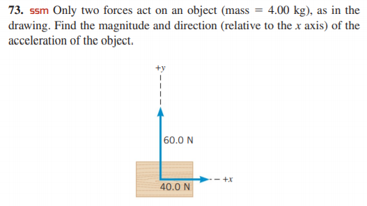 73. ssm Only two forces act on an object (mass = 4.00 kg), as in the
drawing. Find the magnitude and direction (relative to the x axis) of the
acceleration of the object.
60.0 N
+x
40.0 N
