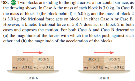 *88. GO Two blocks are sliding to the right across a horizontal surface, as
the drawing shows. In Case A the mass of each block is 3.0 kg. In Case B
the mass of block 1 (the block behind) is 6.0 kg, and the mass of block 2
is 3.0 kg. No frictional force acts on block 1 in either Case A or Case B.
However, a kinetic frictional force of 5.8 N does act on block 2 in both
cases and opposes the motion. For both Case A and Case B determine
(a) the magnitude of the forces with which the blocks push against each
other and (b) the magnitude of the acceleration of the blocks.
Block 1
Block 2
Block 1
Block 2
mị = 3.0 kg m2 = 3.0 kg
m1
6.0 kg m2 = 3.0 kg
%3!
Case A
Case B
