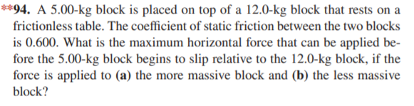 **94. A 5.00-kg block is placed on top of a 12.0-kg block that rests on a
frictionless table. The coefficient of static friction between the two blocks
is 0.600. What is the maximum horizontal force that can be applied be-
fore the 5.00-kg block begins to slip relative to the 12.0-kg block, if the
force is applied to (a) the more massive block and (b) the less massive
block?
