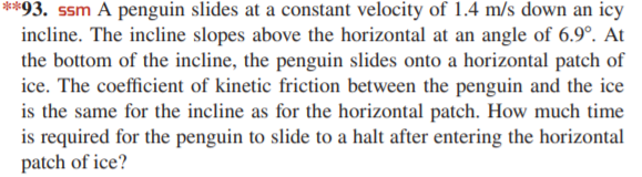 **93. ssm A penguin slides at a constant velocity of 1.4 m/s down an icy
incline. The incline slopes above the horizontal at an angle of 6.9°. At
the bottom of the incline, the penguin slides onto a horizontal patch of
ice. The coefficient of kinetic friction between the penguin and the ice
is the same for the incline as for the horizontal patch. How much time
is required for the penguin to slide to a halt after entering the horizontal
patch of ice?
