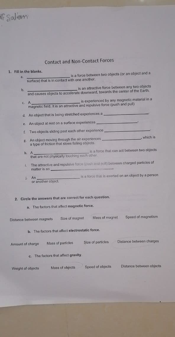 f Salem
Contact and Non-Contact Forces
1. Fill in the blanks.
a.
is a force between two objects (or an object and a
surface) that is in contact with one another.
is an attractive force between any two objects
and causes objects to accelerate downward, towards the center of the Earth.
A
is experienced by any magnetic material in a
C.
magnetic field. It is an attractive and repulsive force (push and pull)
d. An object that is being stretched experiences a
e. An object at rest on a surface experiences
f.
Two objects sliding past each other experience
g. An object moving through the air experiences
a type of friction that slows falling objects.
which is
h.
A
is a force that can act between two objects
that are not physically touching each other.
The attractive and repulsive force (push and pull) between charged particles of
matter is an
is a force that
exerted on an object by a person
j. An
or another object.
2. Circle the answers that are correct for each question.
a. The factors that affect magnetic force.
Distance between magnets
Size of magnet
Mass of magnet
Speed of magnetism
b. The factors that affect electrostatic force.
Amount of charge
Mass of particles
Size of particles
Distance between charges
c. The factors that affect gravity.
Weight of objects
Mass of objects
Speed of objects
Distance between objects
