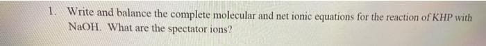 1. Write and balance the complete molecular and net ionic equations for the reaction of KHP with
NaOH. What are the spectator ions?
