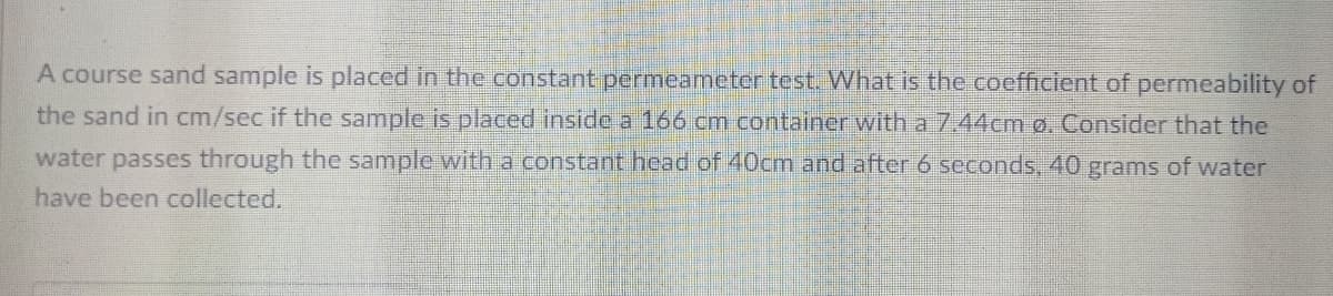 A course sand sample is placed in the constant permeameter test. What is the coefficient of permeability of
the sand in cm/sec if the sample is placed inside a 166 cm container with a 7.44cm o. Consider that the
water passes through the sample with a constant head of 40cm and after 6 seconds, 40 grams of water
have been collected.
