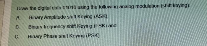 Draw the digital data 01010 using the following analog modulation (shift keying)
A
Binary Amplitude shift Keying (ASK),
B.
Binary frequency shift Keying (FSK) and
C.
Binary Phase shift Keying (PSK).
