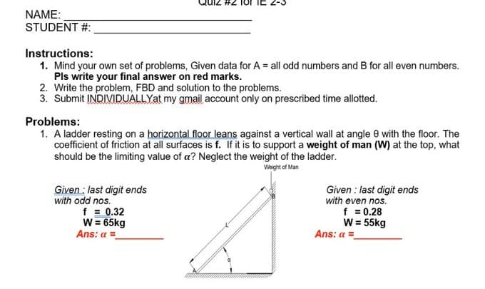 NAME:
STUDENT #:
Instructions:
1. Mind your own set of problems, Given data for A = all odd numbers and B for all even numbers.
Pls write your final answer on red marks.
2. Write the problem, FBD and solution to the problems.
3. Submit INDIVIDUALLYat my gmail account only on prescribed time allotted.
Problems:
1. A ladder resting on a horizontal floor leans against a vertical wall at angle e with the floor. The
coefficient of friction at all surfaces is f. If it is to support a weight of man (W) at the top, what
should be the limititing value of a? Neglect the weight of the ladder.
Weight of Man
Given : last digit ends
with odd nos.
f = 0.32
W = 65kg
Ans: a =
Given : last digit ends
with even nos.
f = 0.28
W = 55kg
Ans: a =
