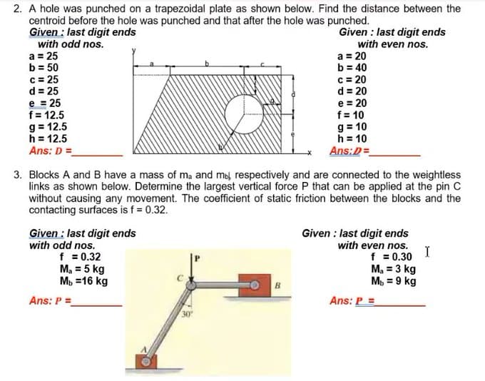 2. A hole was punched on a trapezoidal plate as shown below. Find the distance between the
centroid before the hole was punched and that after the hole was punched.
Given : last digit ends
Given : last digit ends
with even nos.
a = 20
b = 40
c = 20
d = 20
with odd nos.
a = 25
b = 50
c = 25
d = 25
e = 25
f= 12.5
g = 12.5
h = 12.5
Ans: D =
e = 20
f = 10
g = 10
h = 10
Ans:D=
3. Blocks A and B have a mass of ma and mol respectively and are connected to the weightless
links as shown below. Determine the largest vertical force P that can be applied at the pin C
without causing any movement. The coefficient of static friction between the blocks and the
contacting surfaces is f = 0.32.
Given : last digit ends
with odd nos.
f = 0.32
M, = 5 kg
Мь 316 kg
Given : last digit ends
with even nos.
I
f = 0.30
M, = 3 kg
M, = 9 kg
Ans: P =
Ans: P =
