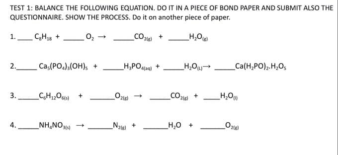 TEST 1: BALANCE THE FOLLOWING EQUATION. DO IT IN A PIECE OF BOND PAPER AND SUBMIT ALSO THE
QUESTIONNAIRE. SHOW THE PROCESS. Do it on another piece of paper.
O2 -
CO2le)
_H,O
1.
CH38 +
H,PO4laq) +
Ca(H,PO)2.H,Os
2.
Cas(PO4)3(OH)s +
Oze)
CO216)
+
3.
NH,NO3(s)
Nzle) +
H,0 +
4.
