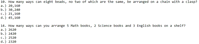 10. How many ways can eight beads, no two of which are the same, be arranged on a chain with a clasp?
a.) 20,160
b.) зе,240
c.) 21,160
d.) 45,160
14. How many ways can you arrange 5 Math books, 2 Science books and 3 English books on a shelf?
a.) 2620
b.) 2420
c.) 2520
d.) 2320
