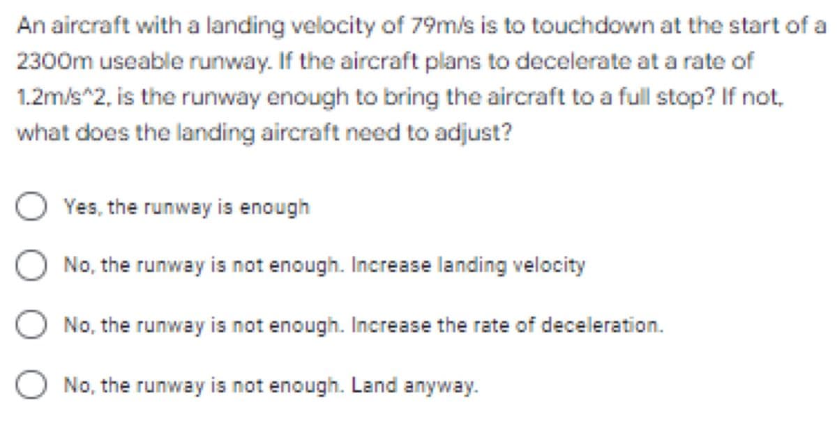 An aircraft with a landing velocity of 79m/s is to touchdown at the start of a
2300m useable runway. If the aircraft plans to decelerate at a rate of
1.2m/s^2, is the runway enough to bring the aircraft to a full stop? If not,
what does the landing aircraft need to adjust?
O Yes, the runway is enough
No, the runway is not enough. Increase landing velocity
No, the runway is not enough. Increase the rate of deceleration.
O No, the runway is not enough. Land anyway.
