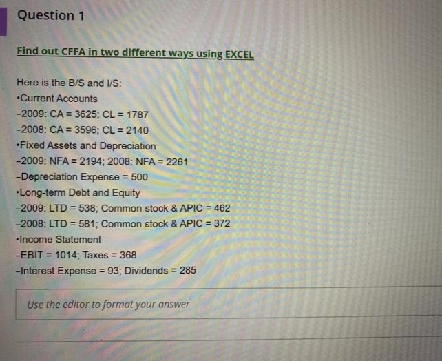 Question 1
Find out CFFA in two different ways using EXCEL
Here is the B/S and 1/S:
"Current Accounts
-2009: CA = 3625; CL = 1787
%3D
-2008: CA = 3596; CL = 2140
•Fixed Assets and Depreciation
-2009: NFA = 2194; 2008: NFA = 2261
%3!
-Depreciation Expense = 500
•Long-term Debt and Equity
-2009: LTD = 538; Common stock & APIC = 462
-2008: LTD = 581; Common stock & APIC = 372
%3D
•Income Statement
-EBIT = 1014; Taxes = 368
-Interest Expense = 93; Dividends 285
Use the editor to format your answer
